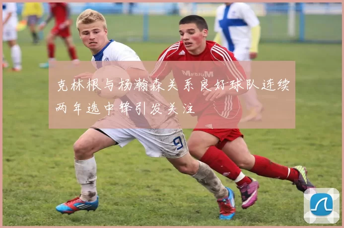 克林根与杨瀚森关系良好球队连续两年选中锋引发关注