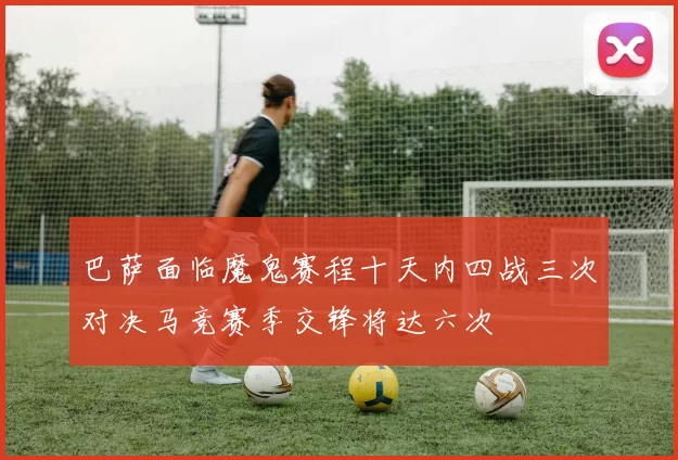 巴萨面临魔鬼赛程十天内四战三次对决马竞赛季交锋将达六次