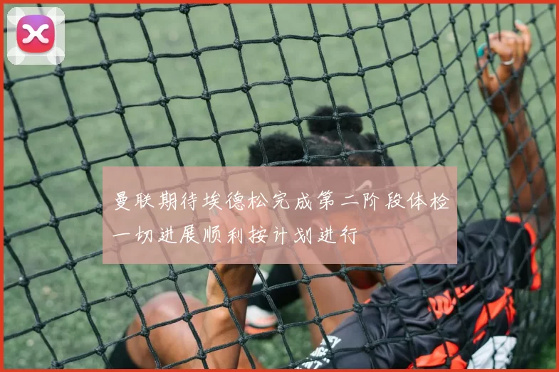曼联期待埃德松完成第二阶段体检一切进展顺利按计划进行