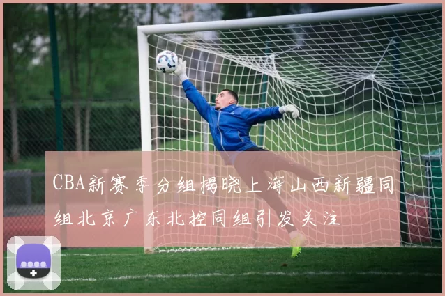 CBA新赛季分组揭晓上海山西新疆同组北京广东北控同组引发关注