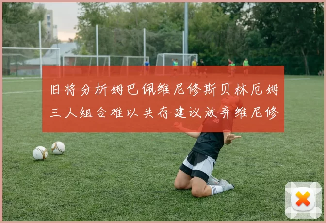 旧将分析姆巴佩维尼修斯贝林厄姆三人组合难以共存建议放弃维尼修斯