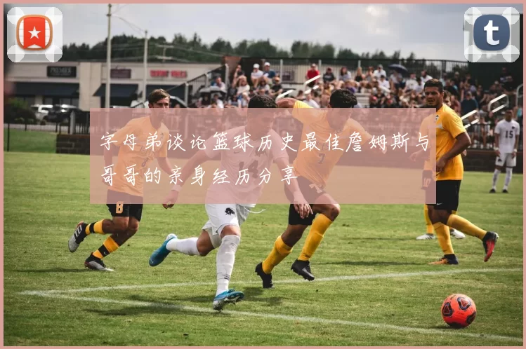 字母弟谈论篮球历史最佳詹姆斯与哥哥的亲身经历分享
