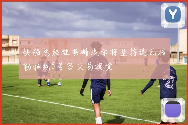 快船总经理明确表示将坚持选瓦格勒拒绝5号签交易提案