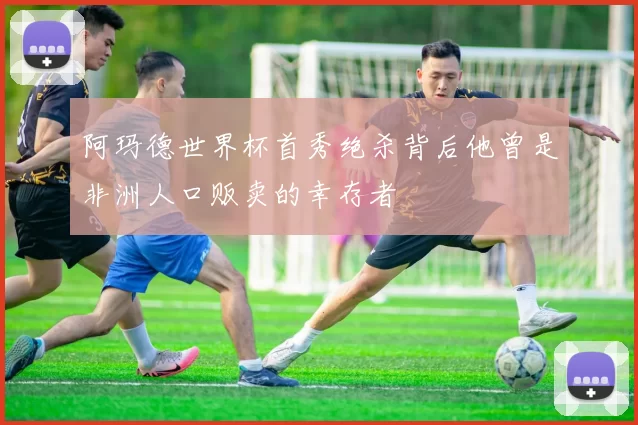 阿玛德世界杯首秀绝杀背后他曾是非洲人口贩卖的幸存者