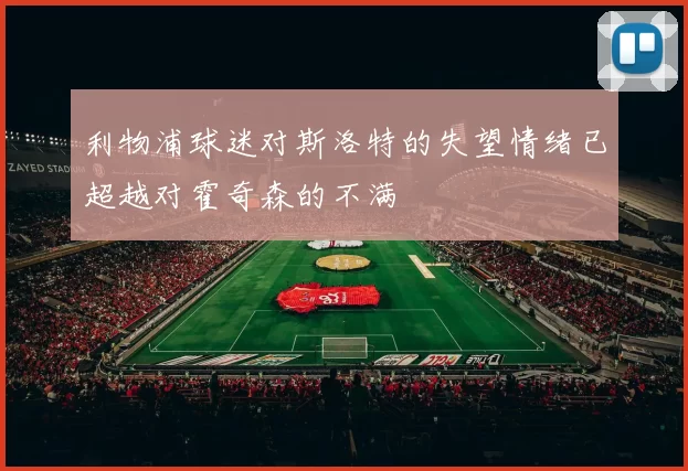 利物浦球迷对斯洛特的失望情绪已超越对霍奇森的不满