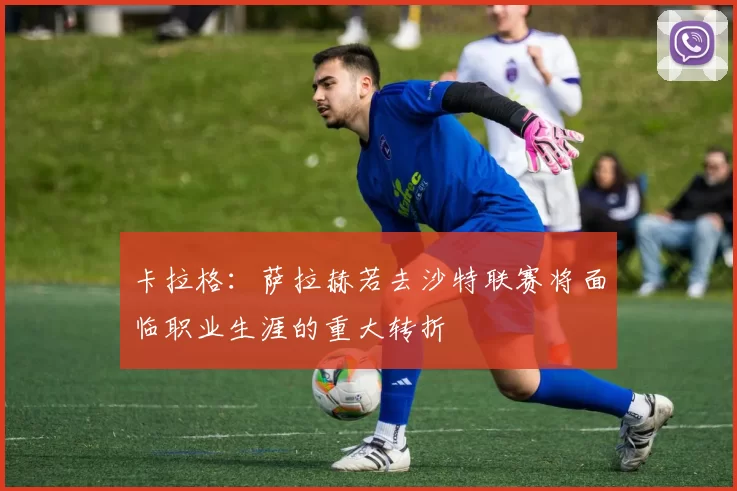 卡拉格：萨拉赫若去沙特联赛将面临职业生涯的重大转折
