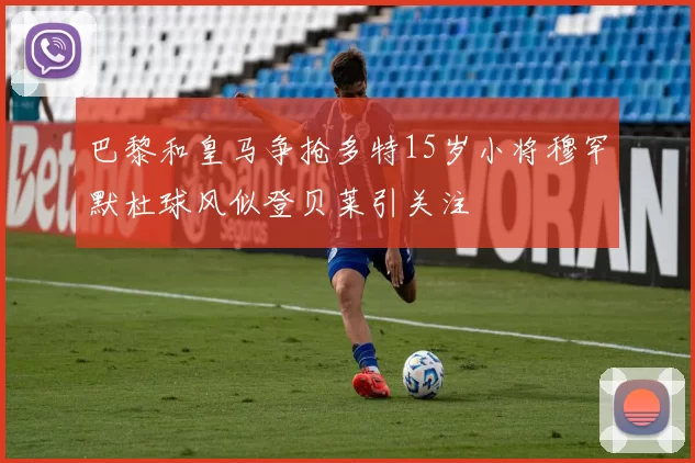 巴黎和皇马争抢多特15岁小将穆罕默杜球风似登贝莱引关注