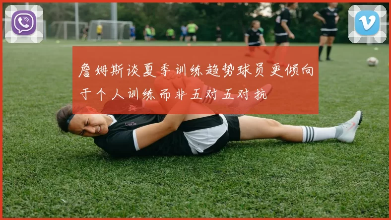 詹姆斯谈夏季训练趋势球员更倾向于个人训练而非五对五对抗