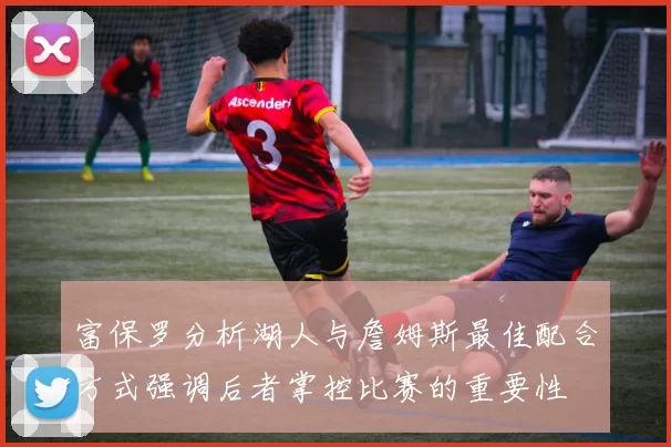 富保罗分析湖人与詹姆斯最佳配合方式强调后者掌控比赛的重要性