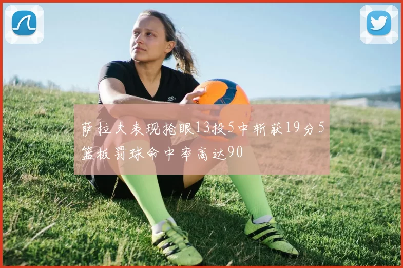 萨拉夫表现抢眼13投5中斩获19分5篮板罚球命中率高达90