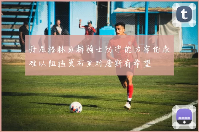 丹尼格林分析骑士防守能力布伦森难以阻挡莫布里对唐斯有希望