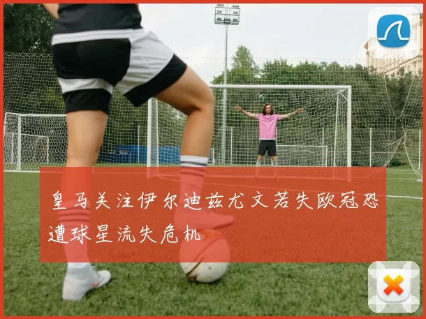 皇马关注伊尔迪兹尤文若失欧冠恐遭球星流失危机