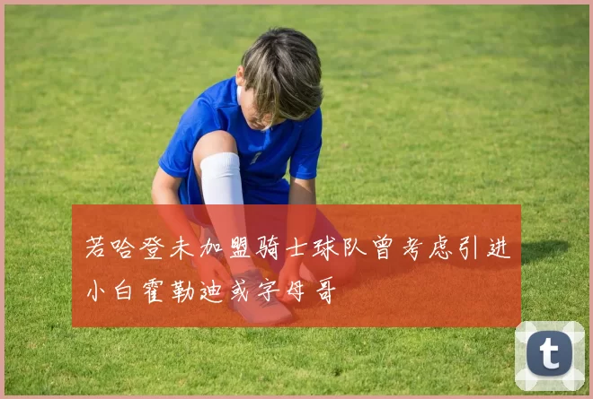 若哈登未加盟骑士球队曾考虑引进小白霍勒迪或字母哥