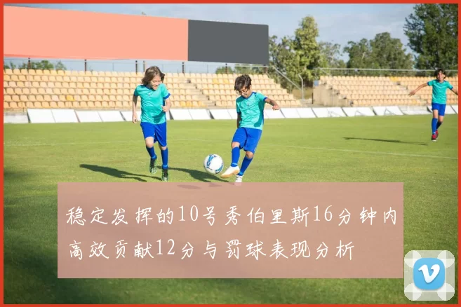 稳定发挥的10号秀伯里斯16分钟内高效贡献12分与罚球表现分析