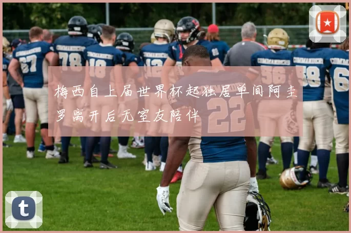 梅西自上届世界杯起独居单间阿圭罗离开后无室友陪伴