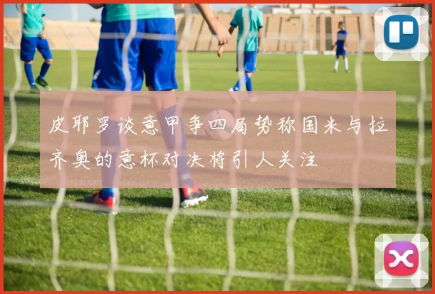皮耶罗谈意甲争四局势称国米与拉齐奥的意杯对决将引人关注