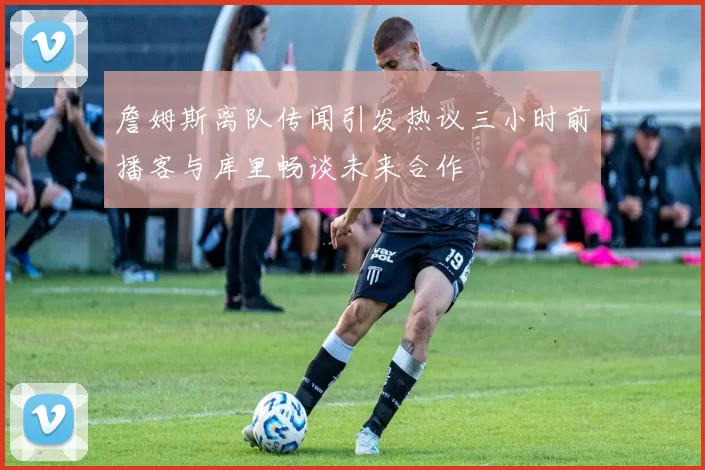 詹姆斯离队传闻引发热议三小时前播客与库里畅谈未来合作