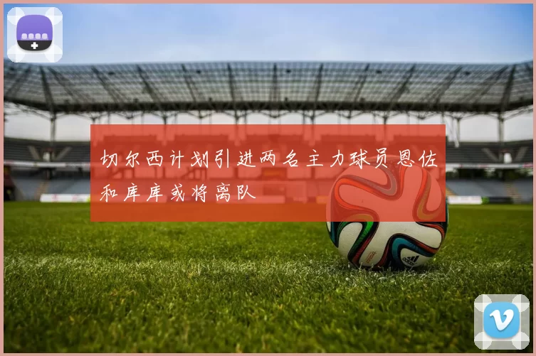 切尔西计划引进两名主力球员恩佐和库库或将离队