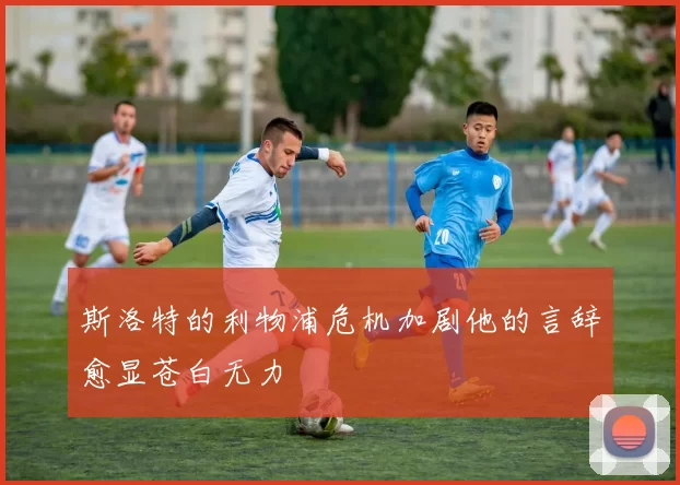 斯洛特的利物浦危机加剧他的言辞愈显苍白无力
