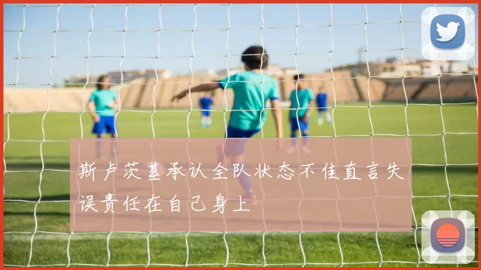 斯卢茨基承认全队状态不佳直言失误责任在自己身上