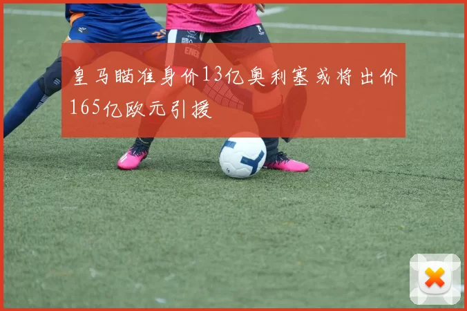 皇马瞄准身价13亿奥利塞或将出价165亿欧元引援