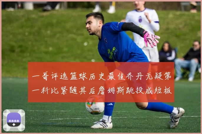 一哥评选篮球历史最佳乔丹无疑第一科比紧随其后詹姆斯跳投成短板