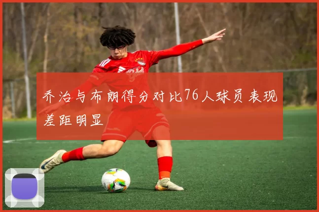 乔治与布朗得分对比76人球员表现差距明显