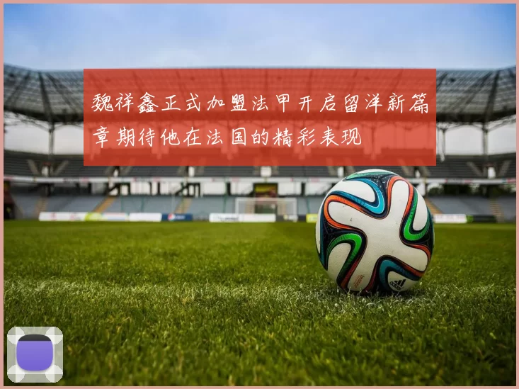 魏祥鑫正式加盟法甲开启留洋新篇章期待他在法国的精彩表现