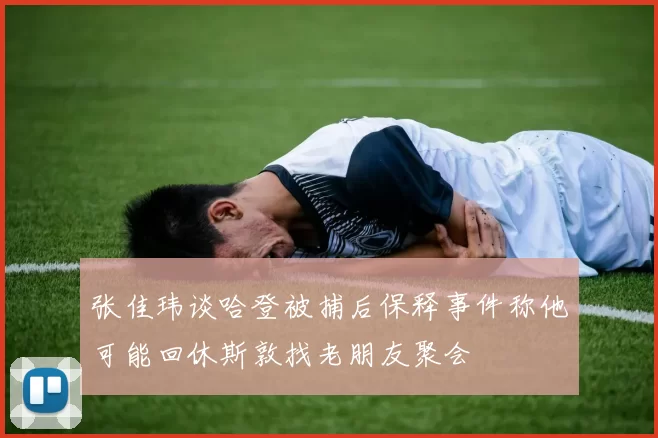 张佳玮谈哈登被捕后保释事件称他可能回休斯敦找老朋友聚会