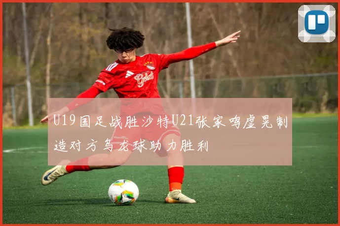U19国足战胜沙特U21张家鸣虚晃制造对方乌龙球助力胜利