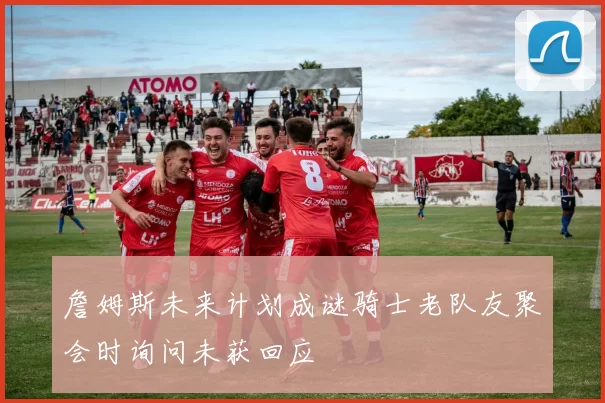 詹姆斯未来计划成谜骑士老队友聚会时询问未获回应